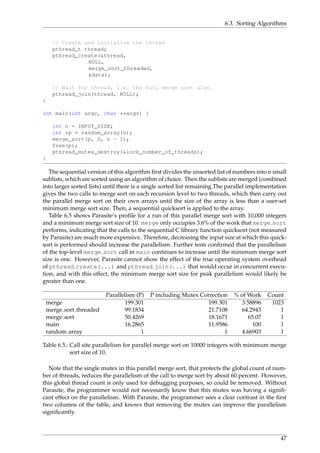 6.3. Sorting Algorithms
// Create and initialize the thread
pthread_t thread;
pthread_create(&thread,
NULL,
merge_sort_threaded,
&data);
// Wait for thread, i.e. the full merge sort algo.
pthread_join(thread, NULL);
}
int main(int argc, char **argv) {
int n = INPUT_SIZE;
int *p = random_array(n);
merge_sort(p, 0, n - 1);
free(p);
pthread_mutex_destroy(&lock_number_of_threads);
}
The sequential version of this algorithm ﬁrst divides the unsorted list of numbers into n small
sublists, which are sorted using an algorithm of choice. Then the sublists are merged (combined
into larger sorted lists) until there is a single sorted list remaining.The parallel implementation
gives the two calls to merge sort on each recursion level to two threads, which then carry out
the parallel merge sort on their own arrays until the size of the array is less than a user-set
minimum merge sort size. Then, a sequential quicksort is applied to the array.
Table 6.5 shows Parasite’s proﬁle for a run of this parallel merge sort with 10,000 integers
and a minimum merge sort size of 10. merge only occupies 3.6% of the work that merge sort
performs, indicating that the calls to the sequential C library function quicksort (not measured
by Parasite) are much more expensive. Therefore, decreasing the input size at which this quick-
sort is performed should increase the parallelism. Further tests conﬁrmed that the parallelism
of the top-level merge sort call in main continues to increase until the minimum merge sort
size is one. However, Parasite cannot show the effect of the true operating system overhead
of pthread create(...) and pthread join(...) that would occur in concurrent execu-
tion, and with this effect, the minimum merge sort size for peak parallelism would likely be
greater than one.
Parallelism (P) P including Mutex Correction % of Work Count
merge 199.301 199.301 3.58896 1023
merge sort threaded 99.1834 21.7108 64.2943 1
merge sort 50.4269 18.1671 65.07 1
main 16.2865 11.9586 100 1
random array 1 1 4.66903 1
Table 6.5.: Call site parallelism for parallel merge sort on 10000 integers with minimum merge
sort size of 10.
Note that the single mutex in this parallel merge sort, that protects the global count of num-
ber of threads, reduces the parallelism of the call to merge sort by about 60 percent. However,
this global thread count is only used for debugging purposes, so could be removed. Without
Parasite, the programmer would not necessarily know that this mutex was having a signiﬁ-
cant effect on the parallelism. With Parasite, the programmer sees a clear contrast in the ﬁrst
two columns of the table, and knows that removing the mutex can improve the parallelism
signiﬁcantly.
47
 