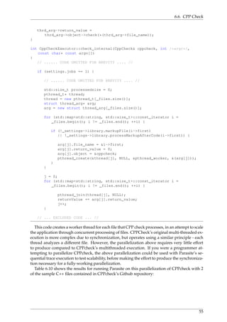 6.6. CPP Check
thrd_arg->return_value =
thrd_arg->object->check(*(thrd_arg->file_name));
}
int CppCheckExecutor::check_internal(CppCheck& cppcheck, int /*argc*/,
const char* const argv[])
{
// ...... CODE OMITTED FOR BREVITY .... //
if (settings.jobs == 1) {
// ...... CODE OMITTED FOR BREVITY .... //
std::size_t processedsize = 0;
pthread_t* thread;
thread = new pthread_t[_files.size()];
struct thread_arg* arg;
arg = new struct thread_arg[_files.size()];
for (std::map<std::string, std::size_t>::const_iterator i =
_files.begin(); i != _files.end(); ++i) {
if (!_settings->library.markupFile(i->first)
|| !_settings->library.processMarkupAfterCode(i->first)) {
arg[j].file_name = &i->first;
arg[j].return_value = 0;
arg[j].object = &cppcheck;
pthread_create(&thread[j], NULL, &pthread_worker, &(arg[j]));
}
}
j = 0;
for (std::map<std::string, std::size_t>::const_iterator i =
_files.begin(); i != _files.end(); ++i) {
pthread_join(thread[j], NULL);
returnValue += arg[j].return_value;
j++;
}
// ... EXCLUDED CODE ... //
This code creates a worker thread for each ﬁle that CPP check processes, in an attempt to scale
the application through concurrent processing of ﬁles. CPPCheck’s original multi-threaded ex-
ecution is more complex due to synchronization, but operates using a similar principle - each
thread analyzes a different ﬁle. However, the parallelization above requires very little effort
to produce compared to CPPcheck’s multithreaded execution. If you were a programmer at-
tempting to parallelize CPPcheck, the above parallelization could be used with Parasite’s se-
quential trace execution to test scalability, before making the effort to produce the synchroniza-
tion necessary for a fully-working parallelization.
Table 6.10 shows the results for running Parasite on this parallelization of CPPcheck with 2
of the sample C++ ﬁles contained in CPPcheck’s Github repository:
55
 