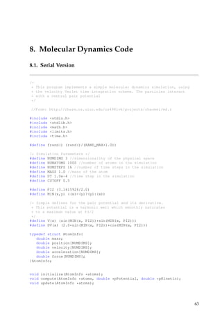 8. Molecular Dynamics Code
8.1. Serial Version
/*
* This program implements a simple molecular dynamics simulation, using
* the velocity Verlet time integration scheme. The particles interact
* with a central pair potential
*/
//From: http://charm.cs.uiuc.edu/cs498lvk/projects/chaomei/md.c
#include <stdio.h>
#include <stdlib.h>
#include <math.h>
#include <limits.h>
#include <time.h>
#define frand() (rand()/(RAND_MAX+1.0))
/* Simulation Parameters */
#define NUMDIMS 3 //dimensionality of the physical space
#define NUMATOMS 1000 //number of atoms in the simulation
#define NUMSTEPS 16 //number of time steps in the simulation
#define MASS 1.0 //mass of the atom
#define DT 1.0e-4 //time step in the simulation
#define CUTOFF 0.5
#define PI2 (3.1415926/2.0)
#define MIN(x,y) ((x)>(y)?(y):(x))
/* Simple defines for the pair potential and its derivative.
* This potential is a harmonic well which smoothly saturates
* to a maximum value at PI/2
*/
#define V(x) (sin(MIN(x, PI2))*sin(MIN(x, PI2)))
#define DV(x) (2.0*sin(MIN(x, PI2))*cos(MIN(x, PI2)))
typedef struct AtomInfo{
double mass;
double position[NUMDIMS];
double velocity[NUMDIMS];
double acceleration[NUMDIMS];
double force[NUMDIMS];
}AtomInfo;
void initialize(AtomInfo *atoms);
void compute(AtomInfo *atoms, double *pPotential, double *pKinetic);
void update(AtomInfo *atoms);
63
 