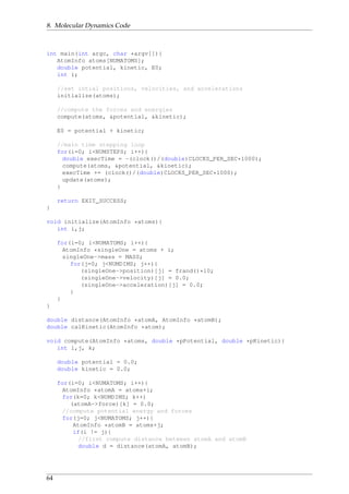 8. Molecular Dynamics Code
int main(int argc, char *argv[]){
AtomInfo atoms[NUMATOMS];
double potential, kinetic, E0;
int i;
//set intial positions, velocities, and accelerations
initialize(atoms);
//compute the forces and energies
compute(atoms, &potential, &kinetic);
E0 = potential + kinetic;
//main time stepping loop
for(i=0; i<NUMSTEPS; i++){
double execTime = -(clock()/(double)CLOCKS_PER_SEC*1000);
compute(atoms, &potential, &kinetic);
execTime += (clock()/(double)CLOCKS_PER_SEC*1000);
update(atoms);
}
return EXIT_SUCCESS;
}
void initialize(AtomInfo *atoms){
int i,j;
for(i=0; i<NUMATOMS; i++){
AtomInfo *singleOne = atoms + i;
singleOne->mass = MASS;
for(j=0; j<NUMDIMS; j++){
(singleOne->position)[j] = frand()*10;
(singleOne->velocity)[j] = 0.0;
(singleOne->acceleration)[j] = 0.0;
}
}
}
double distance(AtomInfo *atomA, AtomInfo *atomB);
double calKinetic(AtomInfo *atom);
void compute(AtomInfo *atoms, double *pPotential, double *pKinetic){
int i,j, k;
double potential = 0.0;
double kinetic = 0.0;
for(i=0; i<NUMATOMS; i++){
AtomInfo *atomA = atoms+i;
for(k=0; k<NUMDIMS; k++)
(atomA->force)[k] = 0.0;
//compute potential energy and forces
for(j=0; j<NUMATOMS; j++){
AtomInfo *atomB = atoms+j;
if(i != j){
//first compute distance between atomA and atomB
double d = distance(atomA, atomB);
64
 