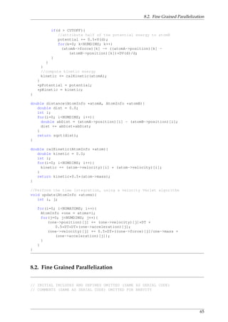 8.2. Fine Grained Parallelization
if(d > CUTOFF){
//attribute half of the potential energy to atomB
potential += 0.5*V(d);
for(k=0; k<NUMDIMS; k++)
(atomA->force)[k] -= ((atomA->position)[k] -
(atomB->position)[k])*DV(d)/d;
}
}
}
//compute kinetic energy
kinetic += calKinetic(atomA);
}
*pPotential = potential;
*pKinetic = kinetic;
}
double distance(AtomInfo *atomA, AtomInfo *atomB){
double dist = 0.0;
int i;
for(i=0; i<NUMDIMS; i++){
double abDist = (atomA->position)[i] - (atomB->position)[i];
dist += abDist*abDist;
}
return sqrt(dist);
}
double calKinetic(AtomInfo *atom){
double kinetic = 0.0;
int i;
for(i=0; i<NUMDIMS; i++){
kinetic += (atom->velocity)[i] * (atom->velocity)[i];
}
return kinetic*0.5*(atom->mass);
}
//Perform the time integration, using a velocity Verlet algorithm
void update(AtomInfo *atoms){
int i, j;
for(i=0; i<NUMATOMS; i++){
AtomInfo *one = atoms+i;
for(j=0; j<NUMDIMS; j++){
(one->position)[j] += (one->velocity)[j]*DT +
0.5*DT*DT*(one->acceleration)[j];
(one->velocity)[j] += 0.5*DT*((one->force)[j]/one->mass +
(one->acceleration)[j]);
}
}
}
8.2. Fine Grained Parallelization
// INITIAL INCLUDES AND DEFINES OMITTED (SAME AS SERIAL CODE)
// COMMENTS (SAME AS SERIAL CODE) OMITTED FOR BREVITY
65
 