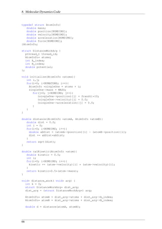 8. Molecular Dynamics Code
typedef struct AtomInfo{
double mass;
double position[NUMDIMS];
double velocity[NUMDIMS];
double acceleration[NUMDIMS];
double force[NUMDIMS];
}AtomInfo;
struct DistanceWorkArg {
pthread_t thread_id;
AtomInfo* atoms;
int A_index;
int B_index;
double potential;
};
void initialize(AtomInfo *atoms){
int i,j;
for(i=0; i<NUMATOMS; i++){
AtomInfo *singleOne = atoms + i;
singleOne->mass = MASS;
for(j=0; j<NUMDIMS; j++){
(singleOne->position)[j] = frand()*10;
(singleOne->velocity)[j] = 0.0;
(singleOne->acceleration)[j] = 0.0;
}
}
}
double distance(AtomInfo *atomA, AtomInfo *atomB){
double dist = 0.0;
int i = 0;
for(i=0; i<NUMDIMS; i++){
double abDist = (atomA->position)[i] - (atomB->position)[i];
dist += abDist*abDist;
}
return sqrt(dist);
}
double calKinetic(AtomInfo *atom){
double kinetic = 0.0;
int i;
for(i=0; i<NUMDIMS; i++){
kinetic += (atom->velocity)[i] * (atom->velocity)[i];
}
return kinetic*0.5*(atom->mass);
}
void* distance_work( void* arg) {
int k = 0;
struct DistanceWorkArg* dist_arg;
dist_arg = (struct DistanceWorkArg*) arg;
AtomInfo* atomA = dist_arg->atoms + dist_arg->A_index;
AtomInfo* atomB = dist_arg->atoms + dist_arg->B_index;
double d = distance(atomA, atomB);
66
 