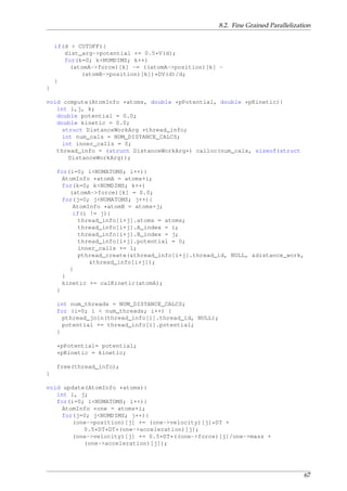 8.2. Fine Grained Parallelization
if(d > CUTOFF){
dist_arg->potential += 0.5*V(d);
for(k=0; k<NUMDIMS; k++)
(atomA->force)[k] -= ((atomA->position)[k] -
(atomB->position)[k])*DV(d)/d;
}
}
void compute(AtomInfo *atoms, double *pPotential, double *pKinetic){
int i,j, k;
double potential = 0.0;
double kinetic = 0.0;
struct DistanceWorkArg *thread_info;
int num_cals = NUM_DISTANCE_CALCS;
int inner_calls = 0;
thread_info = (struct DistanceWorkArg*) calloc(num_cals, sizeof(struct
DistanceWorkArg));
for(i=0; i<NUMATOMS; i++){
AtomInfo *atomA = atoms+i;
for(k=0; k<NUMDIMS; k++)
(atomA->force)[k] = 0.0;
for(j=0; j<NUMATOMS; j++){
AtomInfo *atomB = atoms+j;
if(i != j){
thread_info[i+j].atoms = atoms;
thread_info[i+j].A_index = i;
thread_info[i+j].B_index = j;
thread_info[i+j].potential = 0;
inner_calls += 1;
pthread_create(&thread_info[i+j].thread_id, NULL, &distance_work,
&thread_info[i+j]);
}
}
kinetic += calKinetic(atomA);
}
int num_threads = NUM_DISTANCE_CALCS;
for (i=0; i < num_threads; i++) {
pthread_join(thread_info[i].thread_id, NULL);
potential += thread_info[i].potential;
}
*pPotential= potential;
*pKinetic = kinetic;
free(thread_info);
}
void update(AtomInfo *atoms){
int i, j;
for(i=0; i<NUMATOMS; i++){
AtomInfo *one = atoms+i;
for(j=0; j<NUMDIMS; j++){
(one->position)[j] += (one->velocity)[j]*DT +
0.5*DT*DT*(one->acceleration)[j];
(one->velocity)[j] += 0.5*DT*((one->force)[j]/one->mass +
(one->acceleration)[j]);
67
 