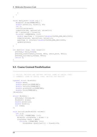 8. Molecular Dynamics Code
}
}
}
void* main_work( void* arg ) {
AtomInfo atoms[NUMATOMS];
double potential, kinetic, E0;
int i;
initialize(atoms);
compute(atoms, &potential, &kinetic);
E0 = potential + kinetic;
for(i=0; i<NUMSTEPS; i++){
double execTime = -(clock()/(double)CLOCKS_PER_SEC*1000);
compute(atoms, &potential, &kinetic);
execTime += (clock()/(double)CLOCKS_PER_SEC*1000);
update(atoms);
}
}
int main(int argc, char *argv[]){
pthread_t main_thread;
pthread_create(&main_thread, NULL, &main_work, NULL);
pthread_join(main_thread, NULL);
return 0;
}
8.3. Coarse Grained Parallelization
// INITIAL INCLUDES AND DEFINES OMITTED (SAME AS SERIAL CODE)
// COMMENTS (SAME AS SERIAL CODE) OMITTED FOR BREVITY
typedef struct AtomInfo{
double mass;
double position[NUMDIMS];
double velocity[NUMDIMS];
double acceleration[NUMDIMS];
double force[NUMDIMS];
}AtomInfo;
struct WorkArg {
pthread_t thread_id;
AtomInfo* atoms;
double potential;
double kinetic;
int index;
};
void initialize(AtomInfo *atoms){
int i,j;
for(i=0; i<NUMATOMS; i++){
AtomInfo *singleOne = atoms + i;
singleOne->mass = MASS;
for(j=0; j<NUMDIMS; j++){
(singleOne->position)[j] = frand()*10;
68
 