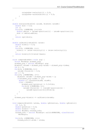 8.3. Coarse Grained Parallelization
(singleOne->velocity)[j] = 0.0;
(singleOne->acceleration)[j] = 0.0;
}
}
}
double distance(AtomInfo *atomA, AtomInfo *atomB){
double dist = 0.0;
int i;
for(i=0; i<NUMDIMS; i++){sin
double abDist = (atomA->position)[i] - (atomB->position)[i];
dist += abDist*abDist;
}
return sqrt(dist);
}
double calKinetic(AtomInfo *atom){
double kinetic = 0.0;
int i;
for(i=0; i<NUMDIMS; i++){
kinetic += (atom->velocity)[i] * (atom->velocity)[i];
}
return kinetic*0.5*(atom->mass);
}
void* computeAtomSet( void* arg) {
struct WorkArg* atomset_arg;
atomset_arg = (struct WorkArg*) arg;
AtomInfo *atomA = atomset_arg->atoms + atomset_arg->index;
int k = 0;
for(k=0; k<NUMDIMS; k++)
(atomA->force)[k] = 0.0;
int j = 0;
for(j=0; j<NUMATOMS; j++){
AtomInfo *atomB = atomset_arg->atoms + j;
if(atomset_arg->index != j){
double d = distance(atomA, atomB);
if(d > CUTOFF){
atomset_arg->potential += 0.5*V(d);
for(k=0; k<NUMDIMS; k++)
(atomA->force)[k] -= ((atomA->position)[k] -
(atomB->position)[k])*DV(d)/d;
}
}
}
atomset_arg->kinetic += calKinetic(atomA);
}
void compute(AtomInfo *atoms, double *pPotential, double *pKinetic){
int i,j, k;
double potential = 0.0;
double kinetic = 0.0;
struct WorkArg *thread_info;
thread_info = (struct WorkArg*) calloc(NUMATOMS, sizeof(struct
WorkArg));
for(i=0; i<NUMATOMS; i++){
thread_info[i].atoms = atoms;
69
 