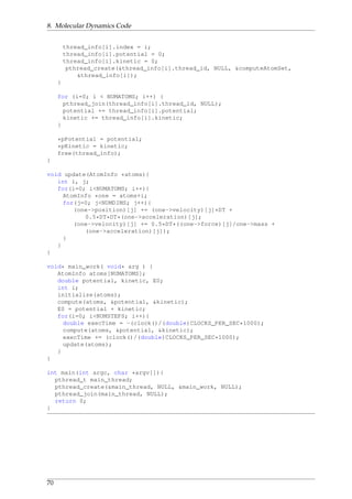 8. Molecular Dynamics Code
thread_info[i].index = i;
thread_info[i].potential = 0;
thread_info[i].kinetic = 0;
pthread_create(&thread_info[i].thread_id, NULL, &computeAtomSet,
&thread_info[i]);
}
for (i=0; i < NUMATOMS; i++) {
pthread_join(thread_info[i].thread_id, NULL);
potential += thread_info[i].potential;
kinetic += thread_info[i].kinetic;
}
*pPotential = potential;
*pKinetic = kinetic;
free(thread_info);
}
void update(AtomInfo *atoms){
int i, j;
for(i=0; i<NUMATOMS; i++){
AtomInfo *one = atoms+i;
for(j=0; j<NUMDIMS; j++){
(one->position)[j] += (one->velocity)[j]*DT +
0.5*DT*DT*(one->acceleration)[j];
(one->velocity)[j] += 0.5*DT*((one->force)[j]/one->mass +
(one->acceleration)[j]);
}
}
}
void* main_work( void* arg ) {
AtomInfo atoms[NUMATOMS];
double potential, kinetic, E0;
int i;
initialize(atoms);
compute(atoms, &potential, &kinetic);
E0 = potential + kinetic;
for(i=0; i<NUMSTEPS; i++){
double execTime = -(clock()/(double)CLOCKS_PER_SEC*1000);
compute(atoms, &potential, &kinetic);
execTime += (clock()/(double)CLOCKS_PER_SEC*1000);
update(atoms);
}
}
int main(int argc, char *argv[]){
pthread_t main_thread;
pthread_create(&main_thread, NULL, &main_work, NULL);
pthread_join(main_thread, NULL);
return 0;
}
70
 