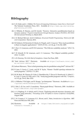 Bibliography
[1] S. H. Fuller and L. I. Millett, The Future of Computing Performance: Game Over or Next Level?
The National Academies Press, 2011. Available at http://www.nap.edu/catalog.
php?record_id=12980.
[2] A. Wilhelm, B. Sharma, and M. Gerndt, “Parceive: Interactive parallelization based on
dynamic analysis,” Program Comprehension through Dynamic Analysis (PCODA), 2015 IEEE
6th International Workshop on, March 2015.
[3] J. R. Michael McCool, Arch D. Robison, Structured Parallel Programming: Patterns for Efﬁ-
cient Computation. Elsevier, 2012.
[4] M. Kulkarni, M. Burtscher, R. Inkulu, K. Pingali, and C. Casc¸aval, “How much parallelism
is there in irregular applications?,” SIGPLAN Not., vol. 44, pp. 3–14, Feb. 2009.
[5] Y. He, C. E. Leiserson, and W. M. Leiserson, “The Cilkview scalability analyzer,” SPAA ’10,
2010.
[6] T. B. Schardl, W. M. Leiserson, and C. E. Leiserson, “The Cilkprof scalability proﬁler,”
SPAA ’15, 2015.
[7] A. B. Downey, The Little Book of Semaphores. Green Tea Press, 2009.
[8] “Intel Advisor 2017.” Electronic. Available at https://software.intel.com/
en-us/intel-advisor-xe.
[9] Jackson Marusarz, “How to ﬁnd promising sites for parallelism using Intel® Advisor XE.”
[10] D. Jeon, S. Garcia, C. Louie, and M. B. Taylor, “Kismet: Parallel speedup estimates for
serial programs,” OOPSLA ’11, 2011.
[11] M. M. Bach, M. Charney, R. Cohn, E. Demikhovsky, T. Devor, K. Hazelwood, A. Jaleel, C.-
K. Luk, G. Lyons, H. Patil, and A. Tal, “Analyzing parallel programs with Pin,” Computer,
vol. 43, pp. 34–41, Mar. 2010.
[12] A. Wilhelm, P. Di Giglio, and N. Knapp, “pcvInterpreter.” Electronic. Available at https:
//github.com/wilhelma/pcvInterpreter.
[13] J. Siek, L.-Q. Lee, and A. Lumsdaine, “Boost graph library.” Electronic, 2000. Available at
http://www.boost.org/libs/graph/.
[14] A. A. Hagberg, D. A. Schult, and P. J. Swart, “Exploring network structure, dynamics, and
function using networkx,” Proceedings of the 7th Python in Science Conference (SciPy2008),
August 2008.
[15] T. H. Cormen, C. E. Leiserson, R. L. Rivest, and C. Stein, Introduction to Algorithms. MIT
Press and McGraw-Hill, 2001.
[16] Electronic. Available at https://www.fetissov.org/public/gdb/
fibonacci-threads.c.
71
 