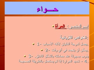 ح ــــ واء‏ ‏  اسم العنصر :   المرأة الخواص الفزيائية : 1 -  يصل لدرجة الغليان لأتفه الأسباب . 2-  يمكن أن يتجمد في أي وقت . 3 -  يذوب بسهولة عند معاملته بالشكل اللائق . 4  -  شديد المرارة إذا لم يستعمل بالطريقة الصحيحة . 