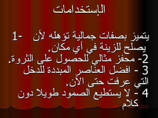 ال إ ستخد ا مات 1-  يتميز بصفات جمالية تؤهله لأن   يصلح للزينة في أي مكان . 2 -  محفز مثالي للحصول على الثروة . 3  -  افضل العناصر المبددة للدخل التي عرفت حتى الآن . 4  -  لا يستطيع الصمود طويلا دون كلام  تحذير  ::::::: 