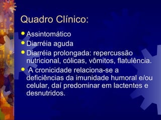 Quadro Clínico:
 Assintomático
 Diarréia aguda
 Diarréia prolongada: repercussão
nutricional, cólicas, vômitos, flatulência.
 A cronicidade relaciona-se a
deficiências da imunidade humoral e/ou
celular, daí predominar em lactentes e
desnutridos.
 