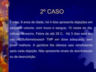 2º CASO
Carlos, 8 anos de idade, há 4 dias apresenta dejeções em
pequeno volume, com muco e sangue, 15 vezes ao dia,
cólicas, tenesmo. Febre de até 39 C. Há 3 dias está em
uso de Sulfametoxasol- TMP em dose adequada, sem
obter melhora. A genitora lhe oferece sais rehidratante
após cada dejeção. Não apresenta sinais de desidratação
ou de desnutrição.
 