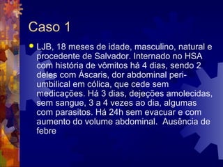 Caso 1
 LJB, 18 meses de idade, masculino, natural e
procedente de Salvador. Internado no HSA
com história de vômitos há 4 dias, sendo 2
deles com Áscaris, dor abdominal peri-
umbilical em cólica, que cede sem
medicações. Há 3 dias, dejeções amolecidas,
sem sangue, 3 a 4 vezes ao dia, algumas
com parasitos. Há 24h sem evacuar e com
aumento do volume abdominal. Ausência de
febre
 