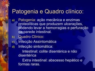 Patogenia e Quadro clínico:
a) Patogenia: ação mecânica e enzimas
proteolíticas que produzem ulcerações,
podendo levar a hemorragias e perfuração
da parede intestinal.
b) Quadro Clínico:
c) Infecção Assintomática
d) Infecção sintomática:
Intestinal: colite disentérica e não
disentérica
Extra intestinal: abscesso hepático e
formas raras.
 
