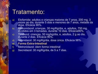 Tratamento:
a) Etofamida: adultos e crianças maiores de 7 anos, 200 mg, 3
vezes ao dia, durante 5 dias e menores de 7 anos, metade da
dose. Eficácia 90%.
b) Metronidazol: crianças, 30 mg/Kg/dia, e, adultos, 750 mg,
divididos em 3 tomadas, durante 10 dias. Eficácia90%.
c) Tinidazol: crianças, 50 mg/kg/dia, e, adultos, 2 g ao dia,
durante 2 dias. Eficácia 90%.
d) Secnidazol: 30 mg/Kg/dia, dose única. Eficácia 98%.
e) Forma Extra-Intestinal
f) Metronidazol: idem forma intestinal
g) Secnidazol: 30 mg/Kg/dia, de 5 a 7 dias.
 
