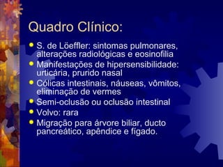 Quadro Clínico:
 S. de Löeffler: sintomas pulmonares,
alterações radiológicas e eosinofilia
 Manifestações de hipersensibilidade:
urticária, prurido nasal
 Cólicas intestinais, náuseas, vômitos,
eliminação de vermes
 Semi-oclusão ou oclusão intestinal
 Volvo: rara
 Migração para árvore biliar, ducto
pancreático, apêndice e fígado.
 