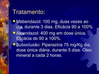 Tratamento:
 Mebendazol: 100 mg, duas vezes ao
dia, durante 3 dias. Eficácia 90 a 100%
 Albendazol: 400 mg em dose única.
Eficácia de 90 a 100%.
 Suboclusão: Piperazina 75 mg/Kg dia,
dose única diária, durante 5 dias. Óleo
mineral a cada 2 horas.
 