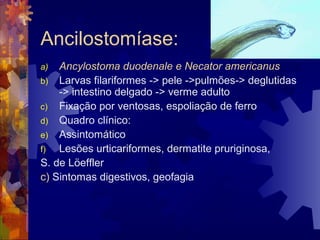 Ancilostomíase:
a) Ancylostoma duodenale e Necator americanus
b) Larvas filariformes -> pele ->pulmões-> deglutidas
-> intestino delgado -> verme adulto
c) Fixação por ventosas, espoliação de ferro
d) Quadro clínico:
e) Assintomático
f) Lesões urticariformes, dermatite pruriginosa,
S. de Löeffler
c) Sintomas digestivos, geofagia
 