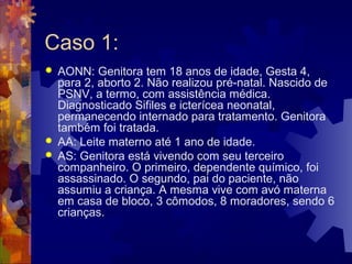 Caso 1:
 AONN: Genitora tem 18 anos de idade, Gesta 4,
para 2, aborto 2. Não realizou pré-natal. Nascido de
PSNV, a termo, com assistência médica.
Diagnosticado Sifiles e icterícea neonatal,
permanecendo internado para tratamento. Genitora
também foi tratada.
 AA: Leite materno até 1 ano de idade.
 AS: Genitora está vivendo com seu terceiro
companheiro. O primeiro, dependente químico, foi
assassinado. O segundo, pai do paciente, não
assumiu a criança. A mesma vive com avó materna
em casa de bloco, 3 cômodos, 8 moradores, sendo 6
crianças.
 