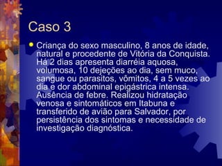 Caso 3
 Criança do sexo masculino, 8 anos de idade,
natural e procedente de Vitória da Conquista.
Há 2 dias apresenta diarréia aquosa,
volumosa, 10 dejeções ao dia, sem muco,
sangue ou parasitos, vômitos, 4 a 5 vezes ao
dia e dor abdominal epigástrica intensa.
Ausência de febre. Realizou hidratação
venosa e sintomáticos em Itabuna e
transferido de avião para Salvador, por
persistência dos sintomas e necessidade de
investigação diagnóstica.
 