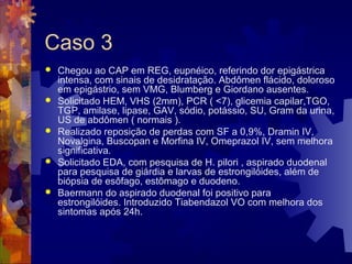 Caso 3
 Chegou ao CAP em REG, eupnéico, referindo dor epigástrica
intensa, com sinais de desidratação. Abdômen flácido, doloroso
em epigástrio, sem VMG, Blumberg e Giordano ausentes.
 Solicitado HEM, VHS (2mm), PCR ( <7), glicemia capilar,TGO,
TGP, amilase, lipase, GAV, sódio, potássio, SU, Gram da urina,
US de abdômen ( normais ).
 Realizado reposição de perdas com SF a 0,9%, Dramin IV,
Novalgina, Buscopan e Morfina IV, Omeprazol IV, sem melhora
significativa.
 Solicitado EDA, com pesquisa de H. pilori , aspirado duodenal
para pesquisa de giárdia e larvas de estrongilóides, além de
biópsia de esôfago, estômago e duodeno.
 Baermann do aspirado duodenal foi positivo para
estrongilóides. Introduzido Tiabendazol VO com melhora dos
sintomas após 24h.
 
