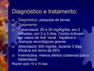 Diagnóstico e tratamento:
a) Diagnóstico: pesquisa de larvas
b) Tratamento:
c) Tiabendazol: 25 a 30 mg/Kg/dia, em 2
tomadas, por 2 a 3 dias. Contra indicado
em casos de Insf. renal , hepática e
doenças neurológicas graves.
d) Albendazol: 400 mg/dia, durante 3 dias.
Eficácia em torno de 85%
e) Irvemectina: menos efeitos colaterais que o
tiabendazol
Repetir após 10 a 15 dias
 