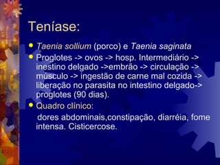 Teníase:
 Taenia sollium (porco) e Taenia saginata
 Proglotes -> ovos -> hosp. Intermediário ->
inestino delgado ->embrão -> circulação ->
músculo -> ingestão de carne mal cozida ->
liberação no parasita no intestino delgado->
proglotes (90 dias).
 Quadro clínico:
dores abdominais,constipação, diarréia, fome
intensa. Cisticercose.
 