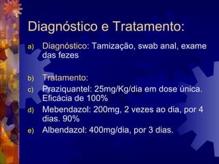 Diagnóstico e Tratamento:
a) Diagnóstico: Tamização, swab anal, exame
das fezes
b) Tratamento:
c) Praziquantel: 25mg/Kg/dia em dose única.
Eficácia de 100%
d) Mebendazol: 200mg, 2 vezes ao dia, por 4
dias. 90%
e) Albendazol: 400mg/dia, por 3 dias.
 