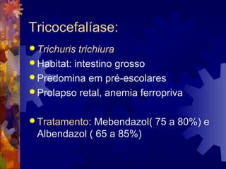 Tricocefalíase:
 Trichuris trichiura
 Habitat: intestino grosso
 Predomina em pré-escolares
 Prolapso retal, anemia ferropriva
 Tratamento: Mebendazol( 75 a 80%) e
Albendazol ( 65 a 85%)
 