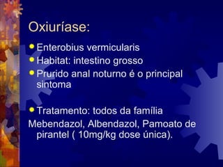 Oxiuríase:
 Enterobius vermicularis
 Habitat: intestino grosso
 Prurido anal noturno é o principal
sintoma
 Tratamento: todos da família
Mebendazol, Albendazol, Pamoato de
pirantel ( 10mg/kg dose única).
 