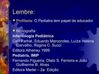 Lembre:
 Profilaxia: O Pediatra tem papel de educador
 Bibliografia:
Infectologia Pediátrica
Calil Farhat, Eduardo Marcondes, Luíza Helena
Carvalho, Regina C. Succi
Editora Atheneu 1999
Pediatria, IMIP
Fernando Figueira, Otelo S. Ferreira e João
Guilherme B. Alves
Editora Medsi – 2a. Edição
 