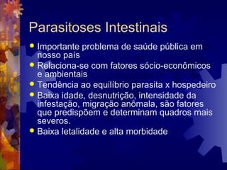 Parasitoses Intestinais
 Importante problema de saúde pública em
nosso país
 Relaciona-se com fatores sócio-econômicos
e ambientais
 Tendência ao equilíbrio parasita x hospedeiro
 Baixa idade, desnutrição, intensidade da
infestação, migração anômala, são fatores
que predispõem e determinam quadros mais
severos.
 Baixa letalidade e alta morbidade
 