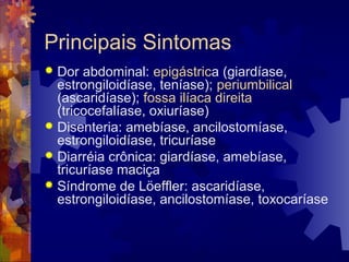 Principais Sintomas
 Dor abdominal: epigástrica (giardíase,
estrongiloidíase, teníase); periumbilical
(ascaridíase); fossa ilíaca direita
(tricocefalíase, oxiuríase)
 Disenteria: amebíase, ancilostomíase,
estrongiloidíase, tricuríase
 Diarréia crônica: giardíase, amebíase,
tricuríase maciça
 Síndrome de Löeffler: ascaridíase,
estrongiloidíase, ancilostomíase, toxocaríase
 