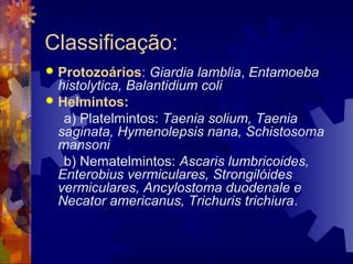 Classificação:
 Protozoários: Giardia lamblia, Entamoeba
histolytica, Balantidium coli
 Helmintos:
a) Platelmintos: Taenia solium, Taenia
saginata, Hymenolepsis nana, Schistosoma
mansoni
b) Nematelmintos: Ascaris lumbricoides,
Enterobius vermiculares, Strongilóides
vermiculares, Ancylostoma duodenale e
Necator americanus, Trichuris trichiura.
 