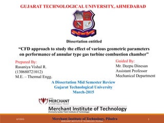 GUJARAT TECHNOLOGICAL UNIVERSITY, AHMEDABAD
Dissertation entitled
“CFD approach to study the effect of various geometric parameters
on performance of annular type gas turbine combustion chamber”
Prepared By:
Rasaniya Vishal R.
(130680721012)
M.E. – Thermal Engg.
Guided By:
Mr. Deepu Dinesan
Assistant Professor
Mechanical Department
A Dissertation Mid Semester Review
Gujarat Technological University
March-2015
Merchant Institute of Technology, Piludra6/7/2015 1
MERCHANT INSTITUTE OF TECHNOLOGY, PILUDRA
 