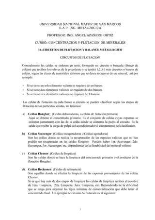 UNIVERSIDAD NACIONAL MAYOR DE SAN MARCOS
E.A.P. ING. METALURGICA
PROFESOR: ING. ANGEL AZAÑERO ORTIZ
CURSO: CONCENTRACION Y FLOTACION DE MINERALES
10.-CIRCUITOS DE FLOTACION Y BALANCE METALURGICO10.-CIRCUITOS DE FLOTACION Y BALANCE METALURGICO
CIRCUITOS DE FLOTACION
Generalmente las celdas se ordenan en serie, formando un circuito o bancada (Banco de
celdas) que reciben los relaves de la precedente y se tendrá 1,2,3 ó más circuitos o bancos de
celdas, según las clases de materiales valiosos que se desea recuperar de un mineral, así por
ejemplo:
- Si se tiene un solo elemento valioso se requiere de un banco.
- Si se tiene dos elementos valiosos se requiere de dos bancos.
- Si se tiene tres elementos valiosos se requiere de 3 bancos.
Las celdas de flotación en cada banco o circuito se pueden clasificar según las etapas de
flotación de las partículas sólidas, así tenemos:
a) Celdas Rougher: (Celdas debastadoras, o celdas de flotación primaria)
Aqui se obtiene el concentrado primario. Es el conjunto de celdas cuyas espumas se
colectan juntamente con las de la celda donde se alimenta la pulpa al circuito. Es la
celda que recibe la carga de pulpa del acondicionador o directamente del clasificador.
b) Celdas Scavenger: (Celdas recuperadoras o Celdas agotadoras)
Son las celdas donde se realiza la recuperación de las especies valiosas que no han
podido ser recuperadas en las celdas Rougher. Pueden haber 1er. Scavenger, 2do.
Scavenger, 3er. Scavenger, etc. dependiendo de la flotabilidad del mineral valioso.
c) Celdas Cleaner: (Celdas de limpieza)
Son las celdas donde se hace la limpieza del concentrado primario o el producto de la
flotación Rougher.
d) Celdas Recleaner: (Celdas de relimpieza)
Son aquellas donde se efectúa la limpieza de las espumas provenientes de las celdas
Cleaner.
Si es que hay más de dos etapas de limpieza las celdas de limpieza reciben el nombre
de 1era. Limpieza, 2da. Limpieza, 3era. Limpieza, etc. Dependiendo de la dificultad
que se tenga para alcanzar las leyes mínimas de comercialización que debe tener el
concentrado final. Un ejemplo de circuito de flotación es el siguiente:
1
 