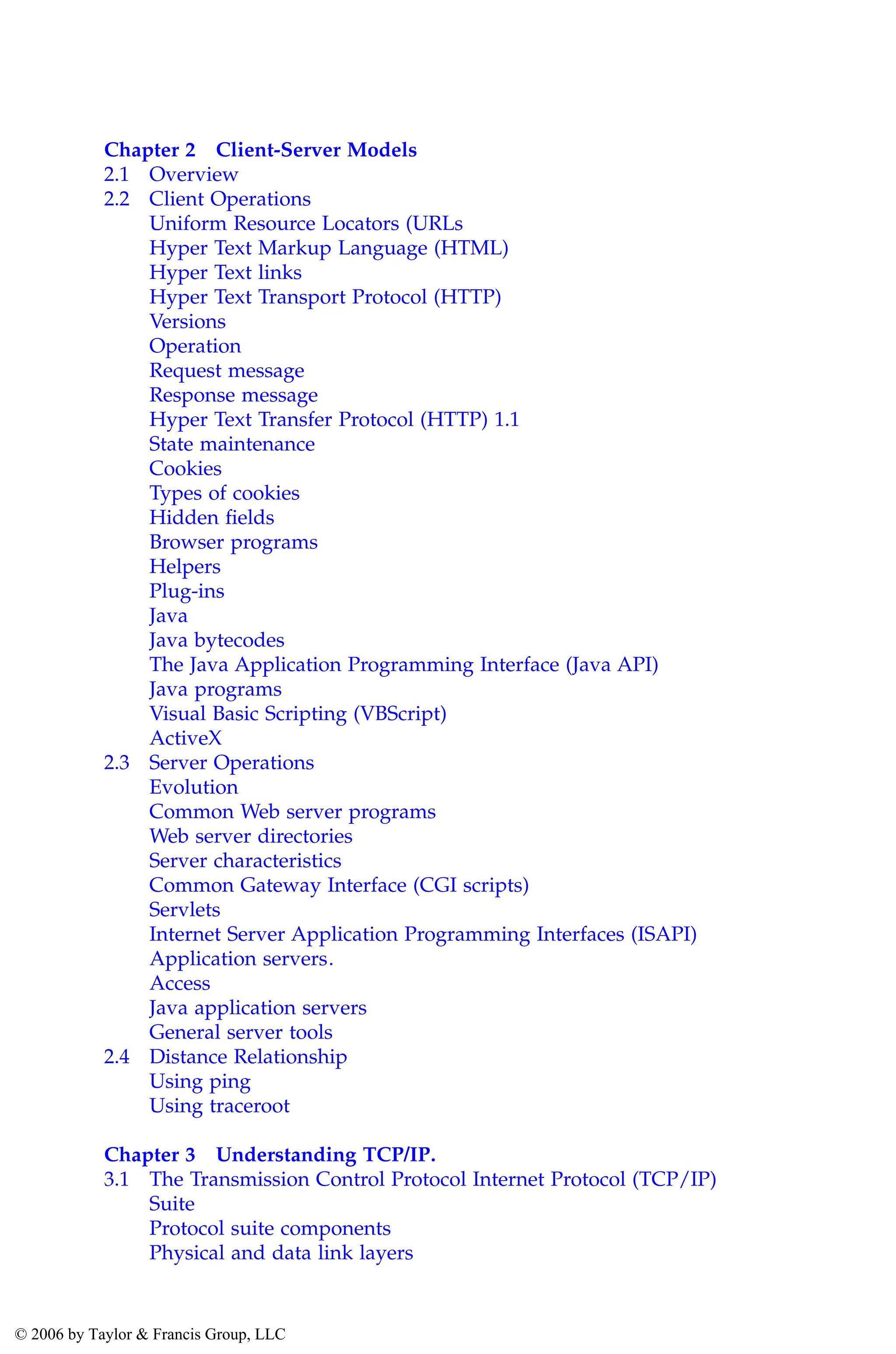 Chapter 2 Client-Server Models
2.1 Overview
2.2 Client Operations
Uniform Resource Locators (URLs
Hyper Text Markup Language (HTML)
Hyper Text links
Hyper Text Transport Protocol (HTTP)
Versions
Operation
Request message
Response message
Hyper Text Transfer Protocol (HTTP) 1.1
State maintenance
Cookies
Types of cookies
Hidden fields
Browser programs
Helpers
Plug-ins
Java
Java bytecodes
The Java Application Programming Interface (Java API)
Java programs
Visual Basic Scripting (VBScript)
ActiveX
2.3 Server Operations
Evolution
Common Web server programs
Web server directories
Server characteristics
Common Gateway Interface (CGI scripts)
Servlets
Internet Server Application Programming Interfaces (ISAPI)
Application servers.
Access
Java application servers
General server tools
2.4 Distance Relationship
Using ping
Using traceroot
Chapter 3 Understanding TCP/IP.
3.1 The Transmission Control Protocol Internet Protocol (TCP/IP)
Suite
Protocol suite components
Physical and data link layers
AU3649_C000.fm Page viii Friday, August 19, 2005 11:07 AM
© 2006 by Taylor & Francis Group, LLC
 
