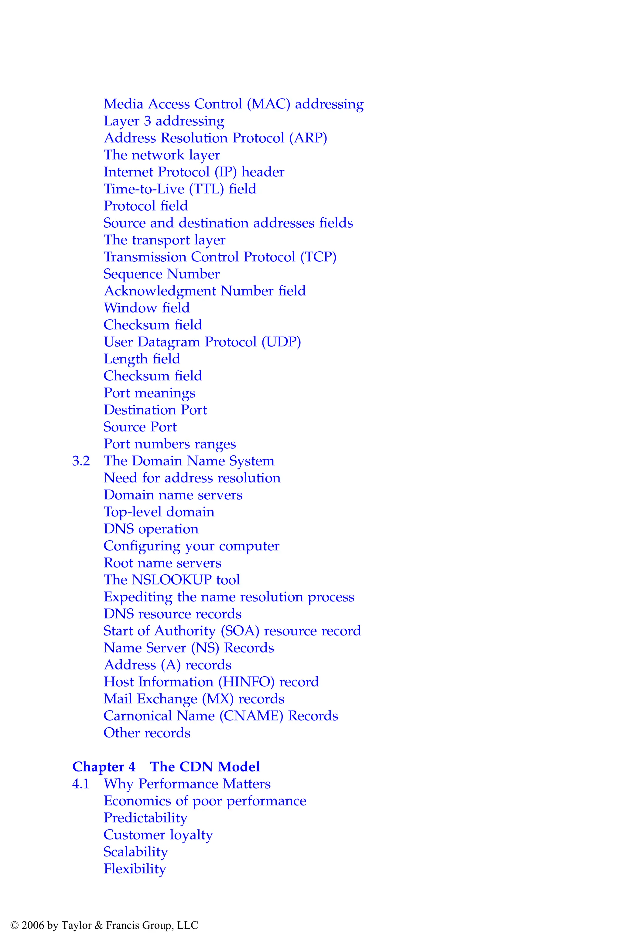 Media Access Control (MAC) addressing
Layer 3 addressing
Address Resolution Protocol (ARP)
The network layer
Internet Protocol (IP) header
Time-to-Live (TTL) field
Protocol field
Source and destination addresses fields
The transport layer
Transmission Control Protocol (TCP)
Sequence Number
Acknowledgment Number field
Window field
Checksum field
User Datagram Protocol (UDP)
Length field
Checksum field
Port meanings
Destination Port
Source Port
Port numbers ranges
3.2 The Domain Name System
Need for address resolution
Domain name servers
Top-level domain
DNS operation
Configuring your computer
Root name servers
The NSLOOKUP tool
Expediting the name resolution process
DNS resource records
Start of Authority (SOA) resource record
Name Server (NS) Records
Address (A) records
Host Information (HINFO) record
Mail Exchange (MX) records
Carnonical Name (CNAME) Records
Other records
Chapter 4 The CDN Model
4.1 Why Performance Matters
Economics of poor performance
Predictability
Customer loyalty
Scalability
Flexibility
AU3649_C000.fm Page ix Friday, August 19, 2005 11:07 AM
© 2006 by Taylor & Francis Group, LLC
 