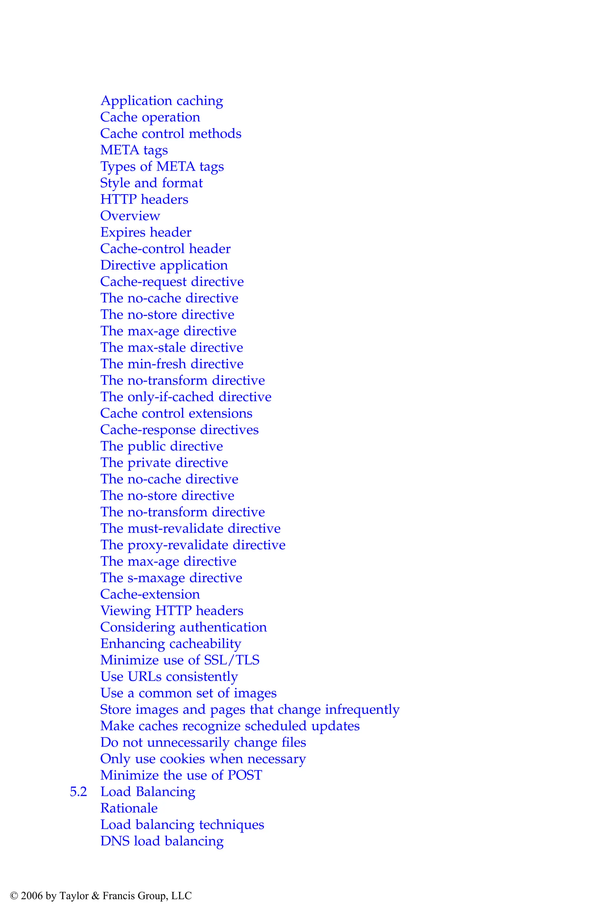 Application caching
Cache operation
Cache control methods
META tags
Types of META tags
Style and format
HTTP headers
Overview
Expires header
Cache-control header
Directive application
Cache-request directive
The no-cache directive
The no-store directive
The max-age directive
The max-stale directive
The min-fresh directive
The no-transform directive
The only-if-cached directive
Cache control extensions
Cache-response directives
The public directive
The private directive
The no-cache directive
The no-store directive
The no-transform directive
The must-revalidate directive
The proxy-revalidate directive
The max-age directive
The s-maxage directive
Cache-extension
Viewing HTTP headers
Considering authentication
Enhancing cacheability
Minimize use of SSL/TLS
Use URLs consistently
Use a common set of images
Store images and pages that change infrequently
Make caches recognize scheduled updates
Do not unnecessarily change files
Only use cookies when necessary
Minimize the use of POST
5.2 Load Balancing
Rationale
Load balancing techniques
DNS load balancing
AU3649_C000.fm Page xi Friday, August 19, 2005 11:07 AM
© 2006 by Taylor & Francis Group, LLC
 