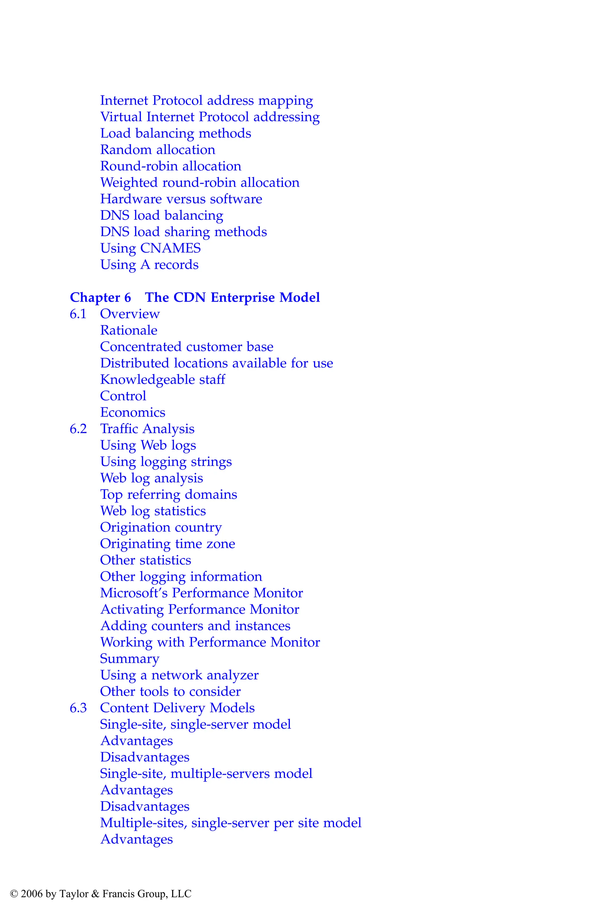 Internet Protocol address mapping
Virtual Internet Protocol addressing
Load balancing methods
Random allocation
Round-robin allocation
Weighted round-robin allocation
Hardware versus software
DNS load balancing
DNS load sharing methods
Using CNAMES
Using A records
Chapter 6 The CDN Enterprise Model
6.1 Overview
Rationale
Concentrated customer base
Distributed locations available for use
Knowledgeable staff
Control
Economics
6.2 Traffic Analysis
Using Web logs
Using logging strings
Web log analysis
Top referring domains
Web log statistics
Origination country
Originating time zone
Other statistics
Other logging information
Microsoft’s Performance Monitor
Activating Performance Monitor
Adding counters and instances
Working with Performance Monitor
Summary
Using a network analyzer
Other tools to consider
6.3 Content Delivery Models
Single-site, single-server model
Advantages
Disadvantages
Single-site, multiple-servers model
Advantages
Disadvantages
Multiple-sites, single-server per site model
Advantages
AU3649_C000.fm Page xii Friday, August 19, 2005 11:07 AM
© 2006 by Taylor & Francis Group, LLC
 