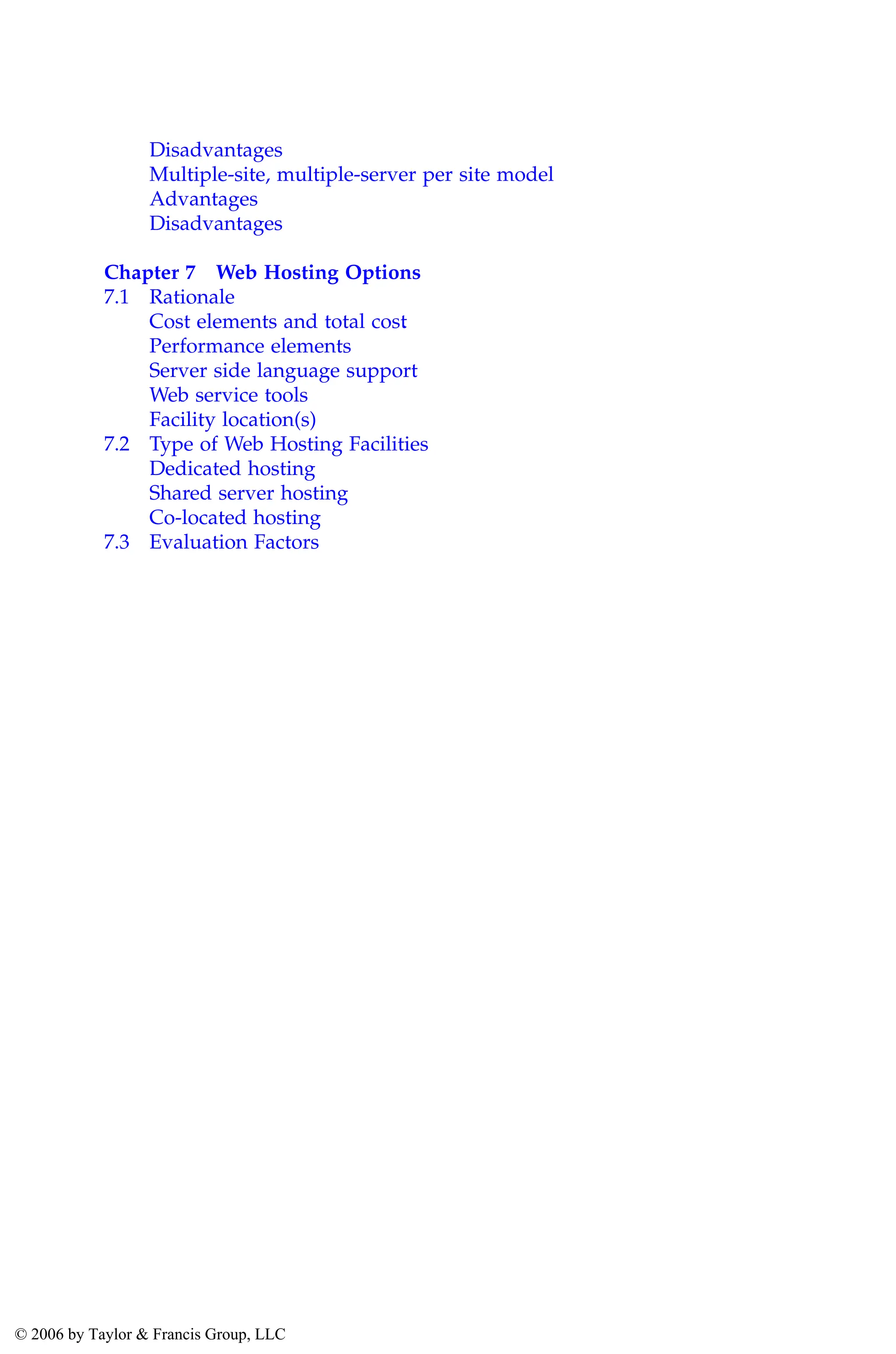 Disadvantages
Multiple-site, multiple-server per site model
Advantages
Disadvantages
Chapter 7 Web Hosting Options
7.1 Rationale
Cost elements and total cost
.
Performance elements
Server side language support
Web service tools
Facility location(s)
7.2 Type of Web Hosting Facilities
Dedicated hosting
Shared server hosting
Co-located hosting
7.3 Evaluation Factors
AU3649_C000.fm Page xiii Friday, August 19, 2005 11:07 AM
© 2006 by Taylor & Francis Group, LLC
 
