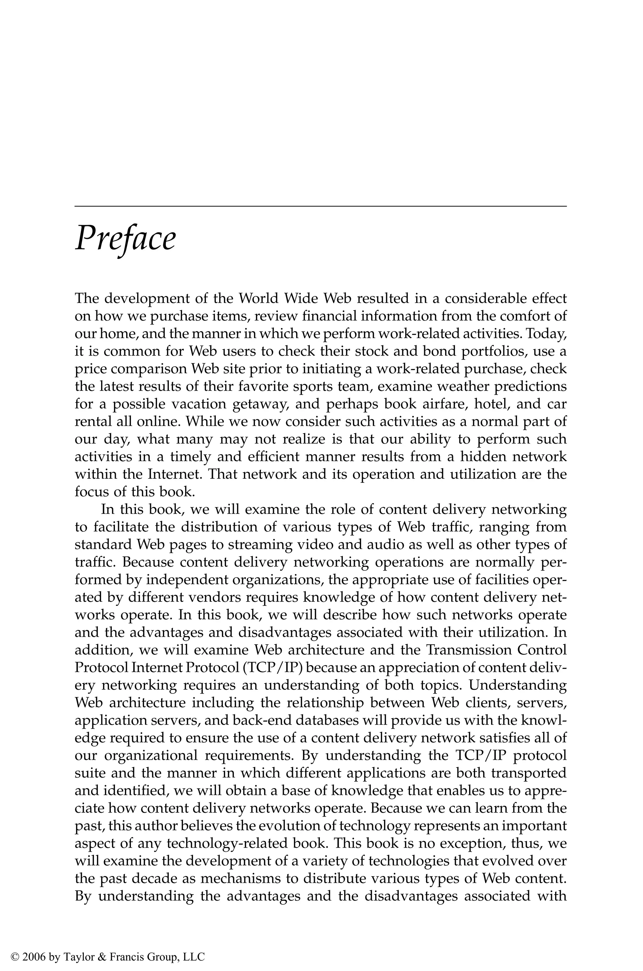 Preface
The development of the World Wide Web resulted in a considerable effect
on how we purchase items, review financial information from the comfort of
our home, and the manner in which we perform work-related activities. Today,
it is common for Web users to check their stock and bond portfolios, use a
price comparison Web site prior to initiating a work-related purchase, check
the latest results of their favorite sports team, examine weather predictions
for a possible vacation getaway, and perhaps book airfare, hotel, and car
rental all online. While we now consider such activities as a normal part of
our day, what many may not realize is that our ability to perform such
activities in a timely and efficient manner results from a hidden network
within the Internet. That network and its operation and utilization are the
focus of this book.
In this book, we will examine the role of content delivery networking
to facilitate the distribution of various types of Web traffic, ranging from
standard Web pages to streaming video and audio as well as other types of
traffic. Because content delivery networking operations are normally per-
formed by independent organizations, the appropriate use of facilities oper-
ated by different vendors requires knowledge of how content delivery net-
works operate. In this book, we will describe how such networks operate
and the advantages and disadvantages associated with their utilization. In
addition, we will examine Web architecture and the Transmission Control
Protocol Internet Protocol (TCP/IP) because an appreciation of content deliv-
ery networking requires an understanding of both topics. Understanding
Web architecture including the relationship between Web clients, servers,
application servers, and back-end databases will provide us with the knowl-
edge required to ensure the use of a content delivery network satisfies all of
our organizational requirements. By understanding the TCP/IP protocol
suite and the manner in which different applications are both transported
and identified, we will obtain a base of knowledge that enables us to appre-
ciate how content delivery networks operate. Because we can learn from the
past, this author believes the evolution of technology represents an important
aspect of any technology-related book. This book is no exception, thus, we
will examine the development of a variety of technologies that evolved over
the past decade as mechanisms to distribute various types of Web content.
By understanding the advantages and the disadvantages associated with
AU3649_C000.fm Page xv Friday, August 19, 2005 11:07 AM
© 2006 by Taylor & Francis Group, LLC
 