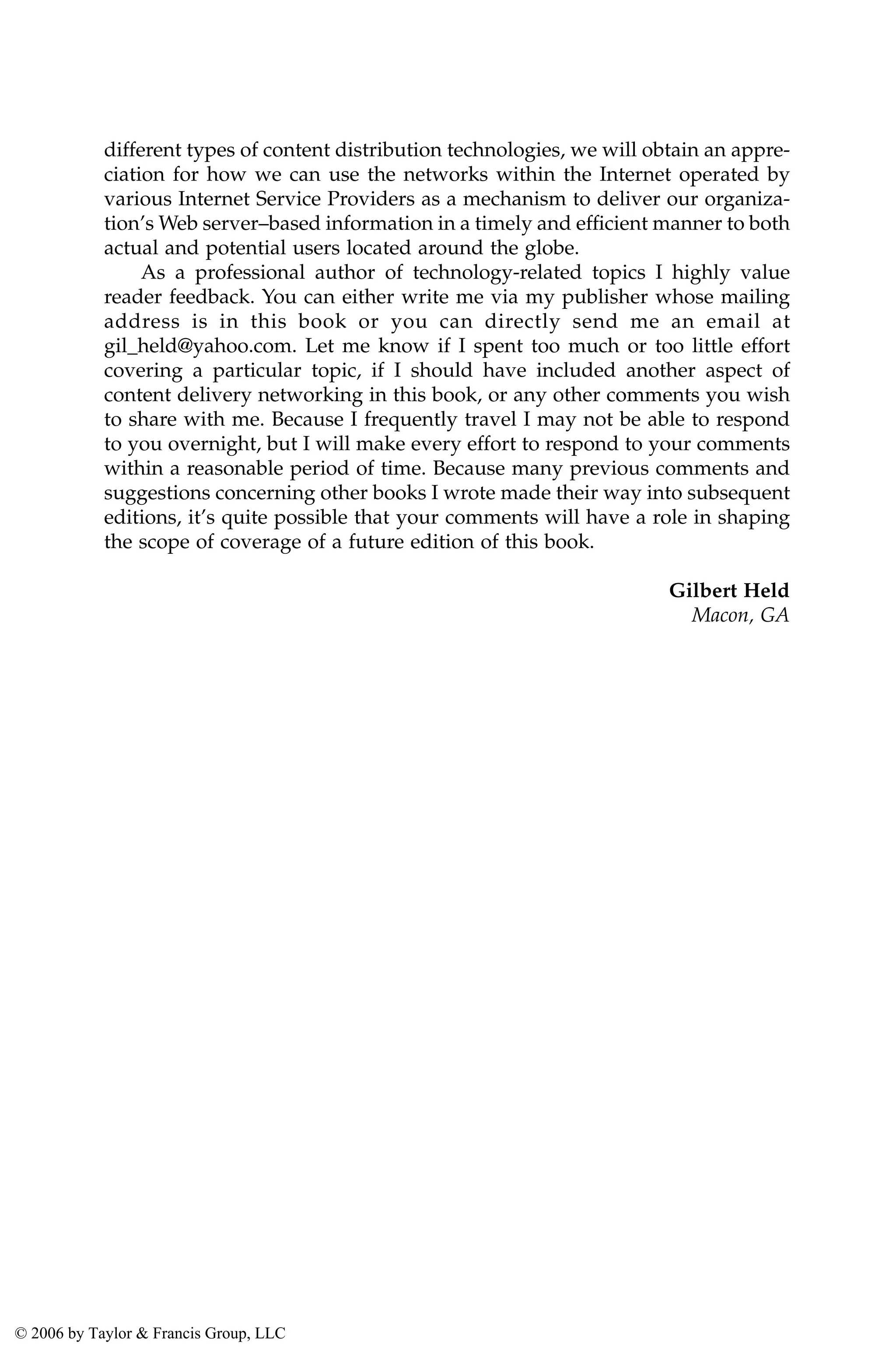 different types of content distribution technologies, we will obtain an appre-
ciation for how we can use the networks within the Internet operated by
various Internet Service Providers as a mechanism to deliver our organiza-
tion’s Web server–based information in a timely and efficient manner to both
actual and potential users located around the globe.
As a professional author of technology-related topics I highly value
reader feedback. You can either write me via my publisher whose mailing
address is in this book or you can directly send me an email at
gil_held@yahoo.com. Let me know if I spent too much or too little effort
covering a particular topic, if I should have included another aspect of
content delivery networking in this book, or any other comments you wish
to share with me. Because I frequently travel I may not be able to respond
to you overnight, but I will make every effort to respond to your comments
within a reasonable period of time. Because many previous comments and
suggestions concerning other books I wrote made their way into subsequent
editions, it’s quite possible that your comments will have a role in shaping
the scope of coverage of a future edition of this book.
Gilbert Held
Macon, GA
AU3649_C000.fm Page xvi Friday, August 19, 2005 11:07 AM
© 2006 by Taylor & Francis Group, LLC
 