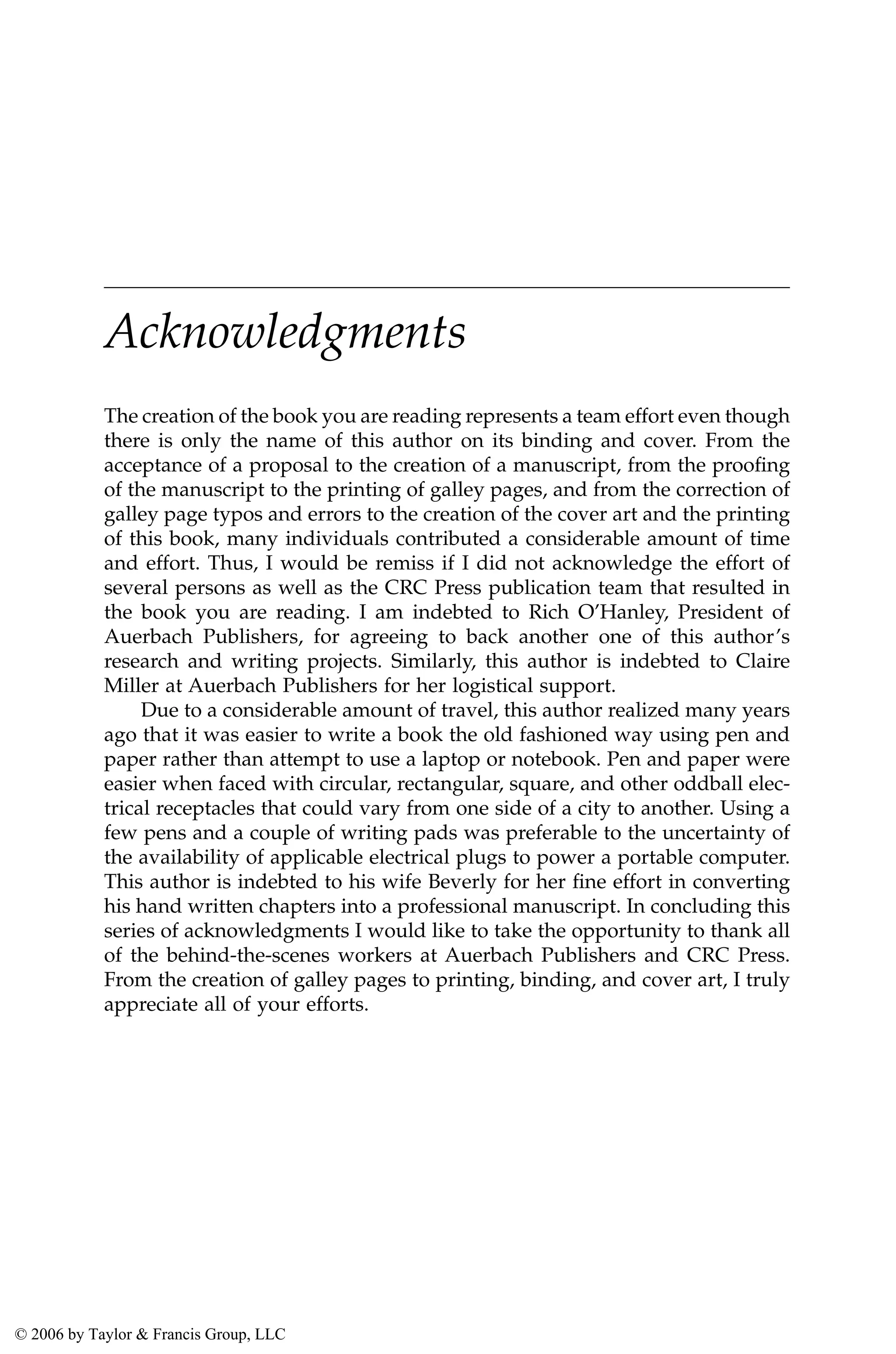 Acknowledgments
The creation of the book you are reading represents a team effort even though
there is only the name of this author on its binding and cover. From the
acceptance of a proposal to the creation of a manuscript, from the proofing
of the manuscript to the printing of galley pages, and from the correction of
galley page typos and errors to the creation of the cover art and the printing
of this book, many individuals contributed a considerable amount of time
and effort. Thus, I would be remiss if I did not acknowledge the effort of
several persons as well as the CRC Press publication team that resulted in
the book you are reading. I am indebted to Rich O’Hanley, President of
Auerbach Publishers, for agreeing to back another one of this author’s
research and writing projects. Similarly, this author is indebted to Claire
Miller at Auerbach Publishers for her logistical support.
Due to a considerable amount of travel, this author realized many years
ago that it was easier to write a book the old fashioned way using pen and
paper rather than attempt to use a laptop or notebook. Pen and paper were
easier when faced with circular, rectangular, square, and other oddball elec-
trical receptacles that could vary from one side of a city to another. Using a
few pens and a couple of writing pads was preferable to the uncertainty of
the availability of applicable electrical plugs to power a portable computer.
This author is indebted to his wife Beverly for her fine effort in converting
his hand written chapters into a professional manuscript. In concluding this
series of acknowledgments I would like to take the opportunity to thank all
of the behind-the-scenes workers at Auerbach Publishers and CRC Press.
From the creation of galley pages to printing, binding, and cover art, I truly
appreciate all of your efforts.
AU3649_C000.fm Page xvii Friday, August 19, 2005 11:07 AM
© 2006 by Taylor & Francis Group, LLC
 