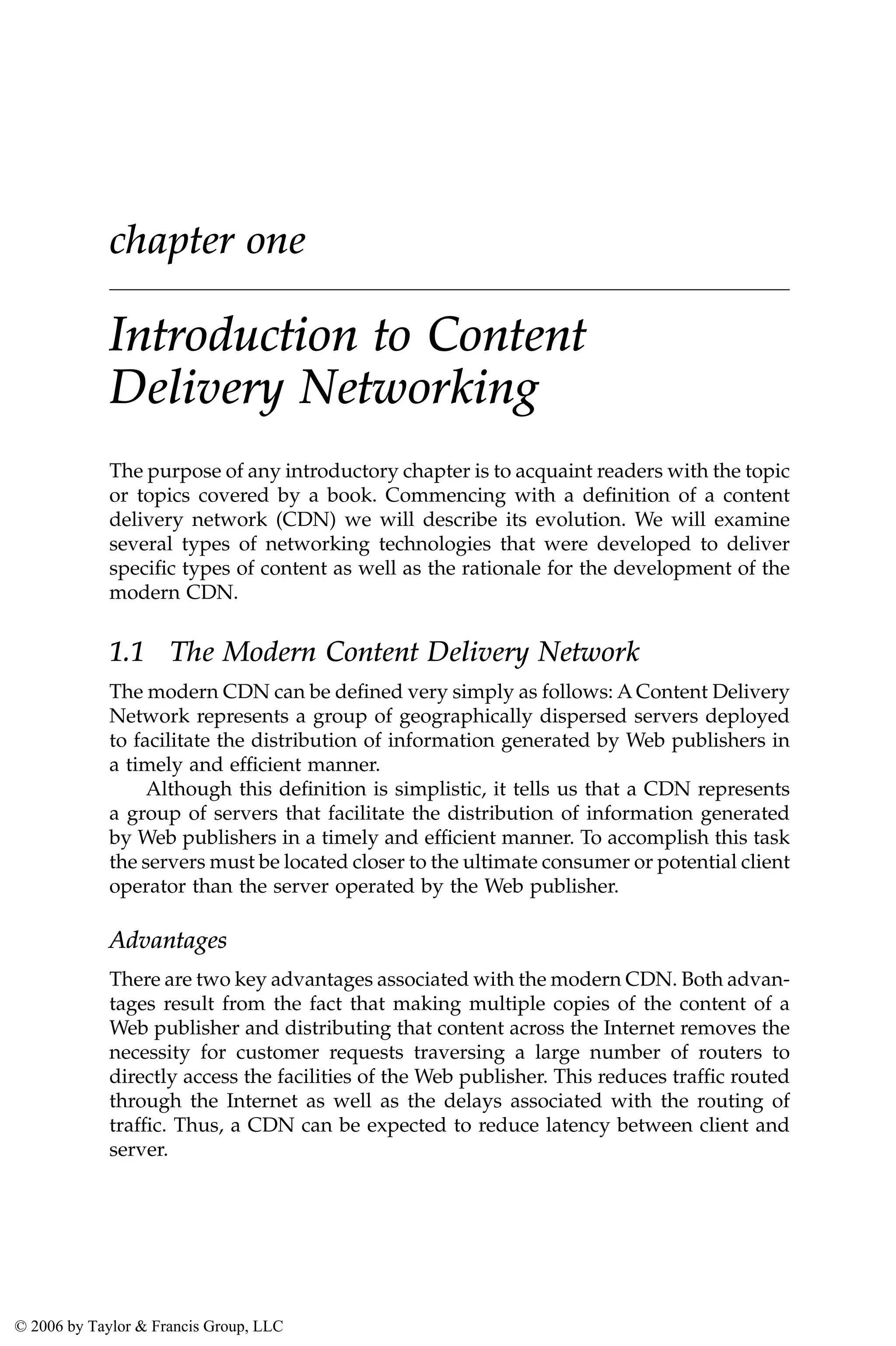 chapter one
Introduction to Content
Delivery Networking
The purpose of any introductory chapter is to acquaint readers with the topic
or topics covered by a book. Commencing with a definition of a content
delivery network (CDN) we will describe its evolution. We will examine
several types of networking technologies that were developed to deliver
specific types of content as well as the rationale for the development of the
modern CDN.
1.1 The Modern Content Delivery Network
The modern CDN can be defined very simply as follows: A Content Delivery
Network represents a group of geographically dispersed servers deployed
to facilitate the distribution of information generated by Web publishers in
a timely and efficient manner.
Although this definition is simplistic, it tells us that a CDN represents
a group of servers that facilitate the distribution of information generated
by Web publishers in a timely and efficient manner. To accomplish this task
the servers must be located closer to the ultimate consumer or potential client
operator than the server operated by the Web publisher.
Advantages
There are two key advantages associated with the modern CDN. Both advan-
tages result from the fact that making multiple copies of the content of a
Web publisher and distributing that content across the Internet removes the
necessity for customer requests traversing a large number of routers to
directly access the facilities of the Web publisher. This reduces traffic routed
through the Internet as well as the delays associated with the routing of
traffic. Thus, a CDN can be expected to reduce latency between client and
server.
AU3649_book.fm Page 1 Friday, July 22, 2005 4:36 PM
© 2006 by Taylor & Francis Group, LLC
 
