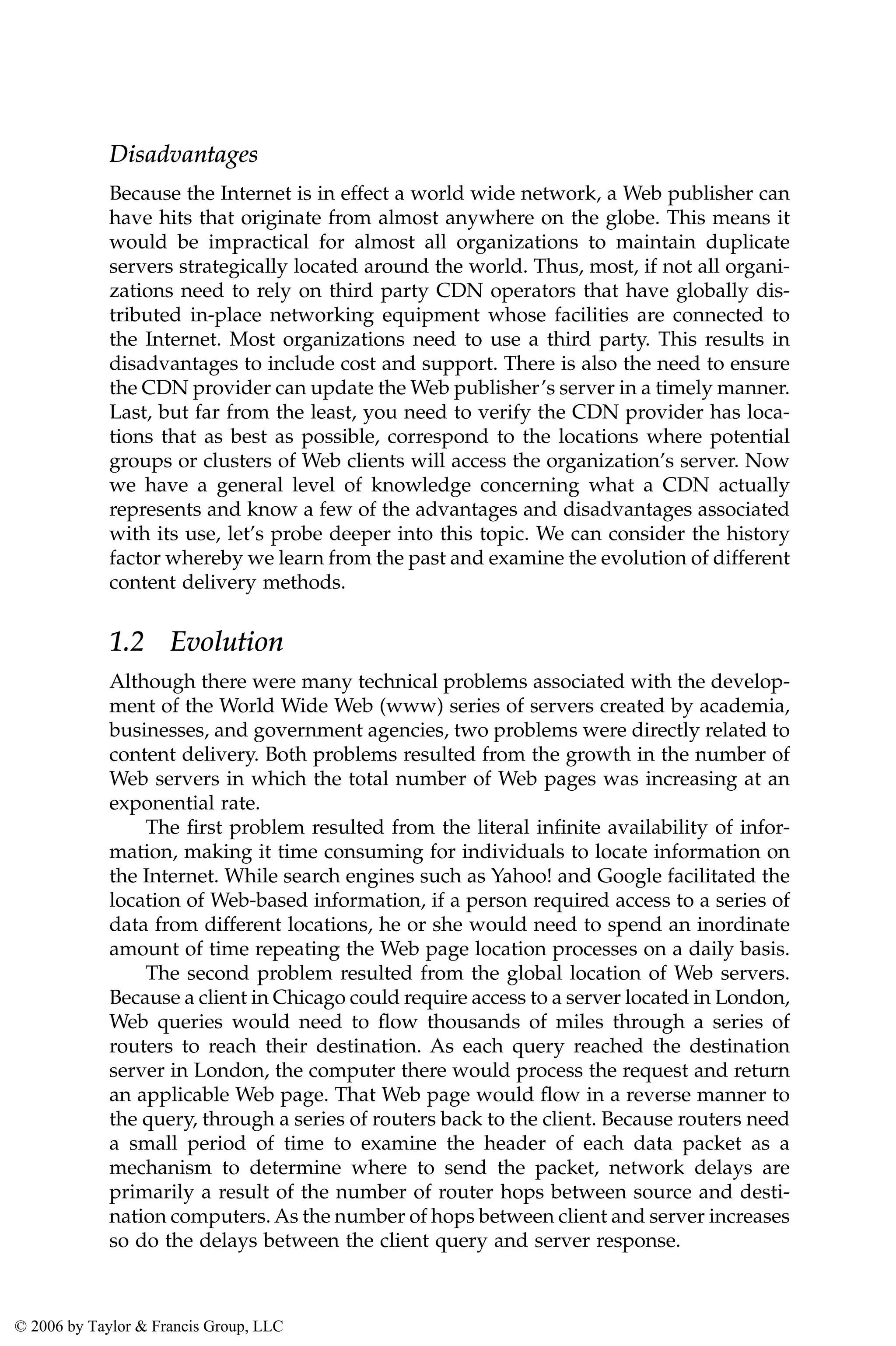 Disadvantages
Because the Internet is in effect a world wide network, a Web publisher can
have hits that originate from almost anywhere on the globe. This means it
would be impractical for almost all organizations to maintain duplicate
servers strategically located around the world. Thus, most, if not all organi-
zations need to rely on third party CDN operators that have globally dis-
tributed in-place networking equipment whose facilities are connected to
the Internet. Most organizations need to use a third party. This results in
disadvantages to include cost and support. There is also the need to ensure
the CDN provider can update the Web publisher’s server in a timely manner.
Last, but far from the least, you need to verify the CDN provider has loca-
tions that as best as possible, correspond to the locations where potential
groups or clusters of Web clients will access the organization’s server. Now
we have a general level of knowledge concerning what a CDN actually
represents and know a few of the advantages and disadvantages associated
with its use, let’s probe deeper into this topic. We can consider the history
factor whereby we learn from the past and examine the evolution of different
content delivery methods.
1.2 Evolution
Although there were many technical problems associated with the develop-
ment of the World Wide Web (www) series of servers created by academia,
businesses, and government agencies, two problems were directly related to
content delivery. Both problems resulted from the growth in the number of
Web servers in which the total number of Web pages was increasing at an
exponential rate.
The first problem resulted from the literal infinite availability of infor-
mation, making it time consuming for individuals to locate information on
the Internet. While search engines such as Yahoo! and Google facilitated the
location of Web-based information, if a person required access to a series of
data from different locations, he or she would need to spend an inordinate
amount of time repeating the Web page location processes on a daily basis.
The second problem resulted from the global location of Web servers.
Because a client in Chicago could require access to a server located in London,
Web queries would need to flow thousands of miles through a series of
routers to reach their destination. As each query reached the destination
server in London, the computer there would process the request and return
an applicable Web page. That Web page would flow in a reverse manner to
the query, through a series of routers back to the client. Because routers need
a small period of time to examine the header of each data packet as a
mechanism to determine where to send the packet, network delays are
primarily a result of the number of router hops between source and desti-
nation computers. As the number of hops between client and server increases
so do the delays between the client query and server response.
© 2006 by Taylor & Francis Group, LLC
 