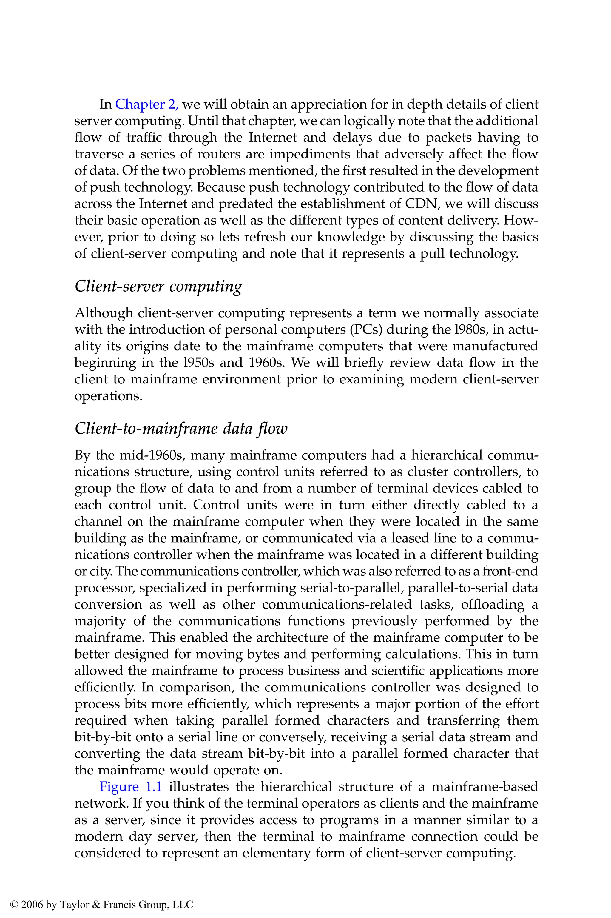 In Chapter 2, we will obtain an appreciation for in depth details of client
server computing. Until that chapter, we can logically note that the additional
flow of traffic through the Internet and delays due to packets having to
traverse a series of routers are impediments that adversely affect the flow
of data. Of the two problems mentioned, the first resulted in the development
of push technology. Because push technology contributed to the flow of data
across the Internet and predated the establishment of CDN, we will discuss
their basic operation as well as the different types of content delivery. How-
ever, prior to doing so lets refresh our knowledge by discussing the basics
of client-server computing and note that it represents a pull technology.
Client-server computing
Although client-server computing represents a term we normally associate
with the introduction of personal computers (PCs) during the l980s, in actu-
ality its origins date to the mainframe computers that were manufactured
beginning in the l950s and 1960s. We will briefly review data flow in the
client to mainframe environment prior to examining modern client-server
operations.
Client-to-mainframe data flow
By the mid-1960s, many mainframe computers had a hierarchical commu-
nications structure, using control units referred to as cluster controllers, to
group the flow of data to and from a number of terminal devices cabled to
each control unit. Control units were in turn either directly cabled to a
channel on the mainframe computer when they were located in the same
building as the mainframe, or communicated via a leased line to a commu-
nications controller when the mainframe was located in a different building
or city. The communications controller, which was also referred to as a front-end
processor, specialized in performing serial-to-parallel, parallel-to-serial data
conversion as well as other communications-related tasks, offloading a
majority of the communications functions previously performed by the
mainframe. This enabled the architecture of the mainframe computer to be
better designed for moving bytes and performing calculations. This in turn
allowed the mainframe to process business and scientific applications more
efficiently. In comparison, the communications controller was designed to
process bits more efficiently, which represents a major portion of the effort
required when taking parallel formed characters and transferring them
bit-by-bit onto a serial line or conversely, receiving a serial data stream and
converting the data stream bit-by-bit into a parallel formed character that
the mainframe would operate on.
Figure 1.1 illustrates the hierarchical structure of a mainframe-based
network. If you think of the terminal operators as clients and the mainframe
as a server, since it provides access to programs in a manner similar to a
modern day server, then the terminal to mainframe connection could be
considered to represent an elementary form of client-server computing.
© 2006 by Taylor & Francis Group, LLC
 