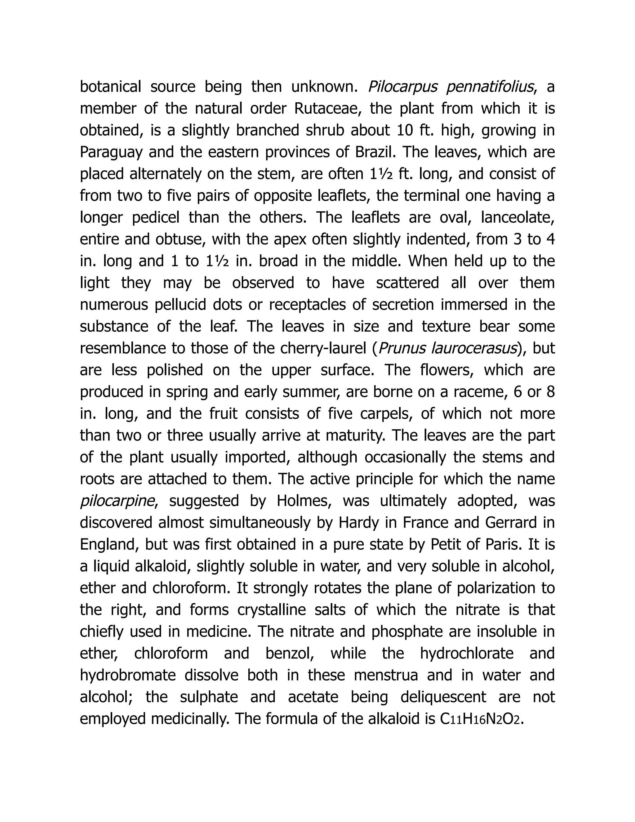 botanical source being then unknown. Pilocarpus pennatifolius, a
member of the natural order Rutaceae, the plant from which it is
obtained, is a slightly branched shrub about 10 ft. high, growing in
Paraguay and the eastern provinces of Brazil. The leaves, which are
placed alternately on the stem, are often 1½ ft. long, and consist of
from two to five pairs of opposite leaflets, the terminal one having a
longer pedicel than the others. The leaflets are oval, lanceolate,
entire and obtuse, with the apex often slightly indented, from 3 to 4
in. long and 1 to 1½ in. broad in the middle. When held up to the
light they may be observed to have scattered all over them
numerous pellucid dots or receptacles of secretion immersed in the
substance of the leaf. The leaves in size and texture bear some
resemblance to those of the cherry-laurel (Prunus laurocerasus), but
are less polished on the upper surface. The flowers, which are
produced in spring and early summer, are borne on a raceme, 6 or 8
in. long, and the fruit consists of five carpels, of which not more
than two or three usually arrive at maturity. The leaves are the part
of the plant usually imported, although occasionally the stems and
roots are attached to them. The active principle for which the name
pilocarpine, suggested by Holmes, was ultimately adopted, was
discovered almost simultaneously by Hardy in France and Gerrard in
England, but was first obtained in a pure state by Petit of Paris. It is
a liquid alkaloid, slightly soluble in water, and very soluble in alcohol,
ether and chloroform. It strongly rotates the plane of polarization to
the right, and forms crystalline salts of which the nitrate is that
chiefly used in medicine. The nitrate and phosphate are insoluble in
ether, chloroform and benzol, while the hydrochlorate and
hydrobromate dissolve both in these menstrua and in water and
alcohol; the sulphate and acetate being deliquescent are not
employed medicinally. The formula of the alkaloid is C11H16N2O2.
 