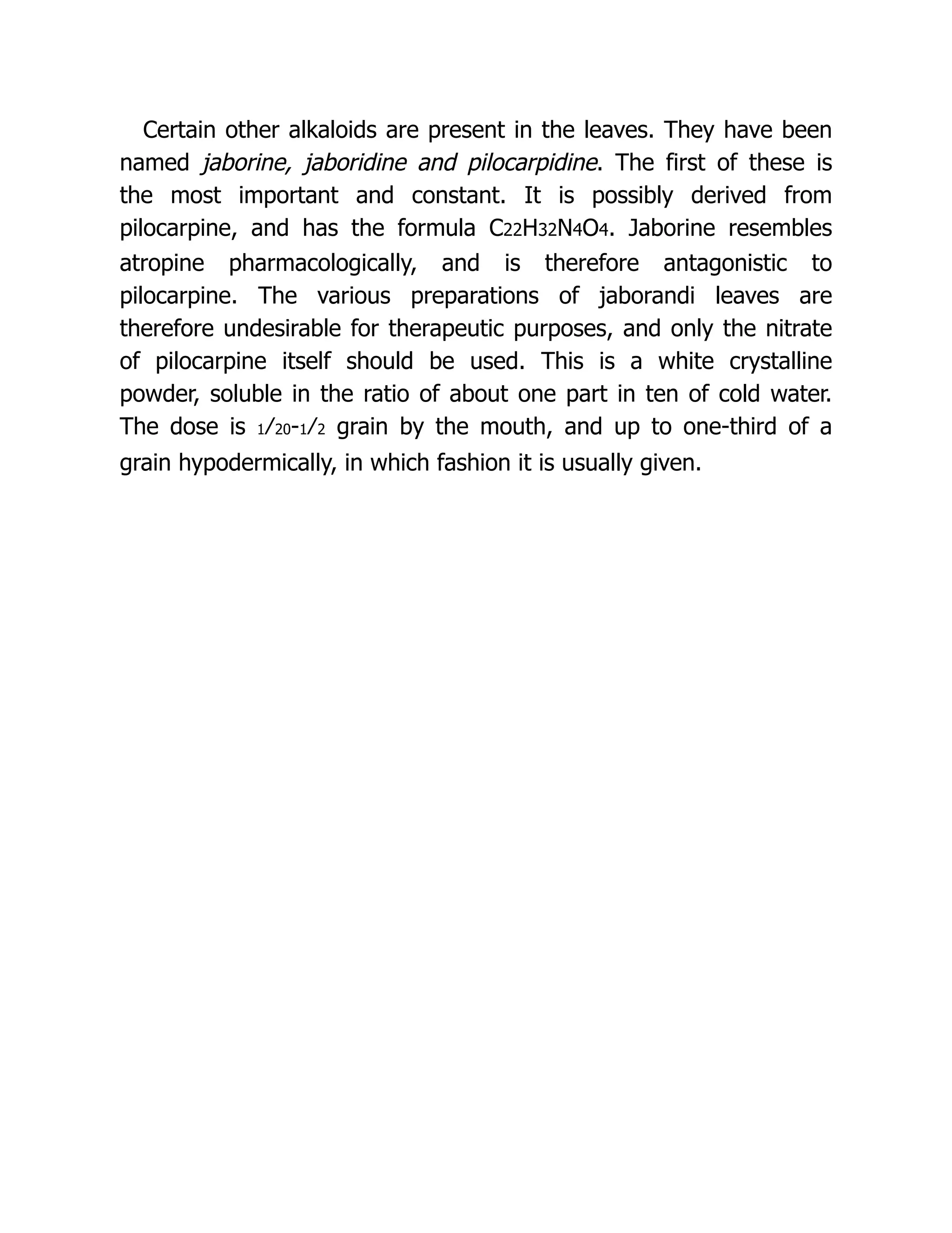 Certain other alkaloids are present in the leaves. They have been
named jaborine, jaboridine and pilocarpidine. The first of these is
the most important and constant. It is possibly derived from
pilocarpine, and has the formula C22H32N4O4. Jaborine resembles
atropine pharmacologically, and is therefore antagonistic to
pilocarpine. The various preparations of jaborandi leaves are
therefore undesirable for therapeutic purposes, and only the nitrate
of pilocarpine itself should be used. This is a white crystalline
powder, soluble in the ratio of about one part in ten of cold water.
The dose is 1⁄20-1⁄2 grain by the mouth, and up to one-third of a
grain hypodermically, in which fashion it is usually given.
 