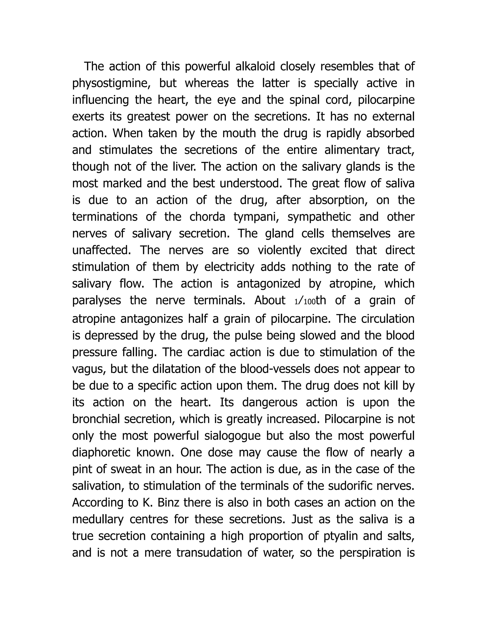 The action of this powerful alkaloid closely resembles that of
physostigmine, but whereas the latter is specially active in
influencing the heart, the eye and the spinal cord, pilocarpine
exerts its greatest power on the secretions. It has no external
action. When taken by the mouth the drug is rapidly absorbed
and stimulates the secretions of the entire alimentary tract,
though not of the liver. The action on the salivary glands is the
most marked and the best understood. The great flow of saliva
is due to an action of the drug, after absorption, on the
terminations of the chorda tympani, sympathetic and other
nerves of salivary secretion. The gland cells themselves are
unaffected. The nerves are so violently excited that direct
stimulation of them by electricity adds nothing to the rate of
salivary flow. The action is antagonized by atropine, which
paralyses the nerve terminals. About 1⁄100th of a grain of
atropine antagonizes half a grain of pilocarpine. The circulation
is depressed by the drug, the pulse being slowed and the blood
pressure falling. The cardiac action is due to stimulation of the
vagus, but the dilatation of the blood-vessels does not appear to
be due to a specific action upon them. The drug does not kill by
its action on the heart. Its dangerous action is upon the
bronchial secretion, which is greatly increased. Pilocarpine is not
only the most powerful sialogogue but also the most powerful
diaphoretic known. One dose may cause the flow of nearly a
pint of sweat in an hour. The action is due, as in the case of the
salivation, to stimulation of the terminals of the sudorific nerves.
According to K. Binz there is also in both cases an action on the
medullary centres for these secretions. Just as the saliva is a
true secretion containing a high proportion of ptyalin and salts,
and is not a mere transudation of water, so the perspiration is
 