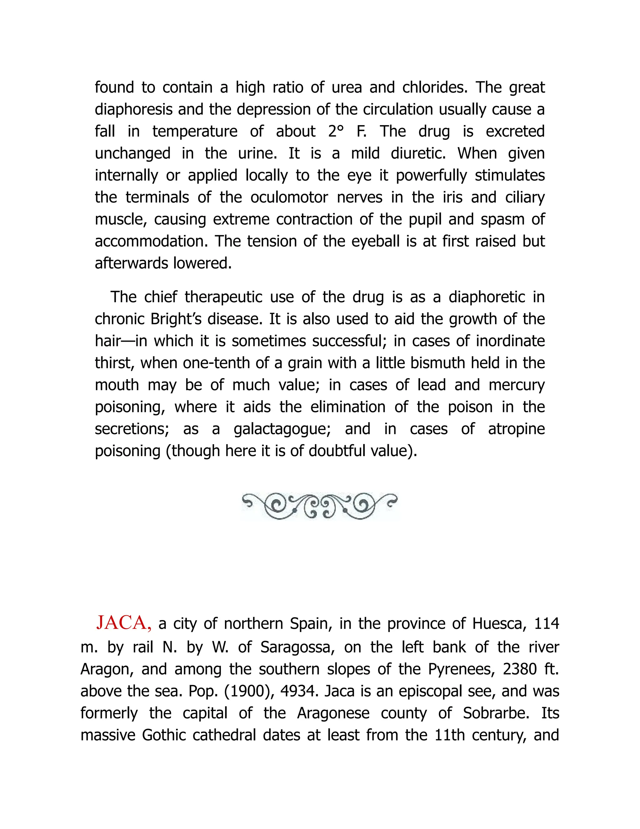 found to contain a high ratio of urea and chlorides. The great
diaphoresis and the depression of the circulation usually cause a
fall in temperature of about 2° F. The drug is excreted
unchanged in the urine. It is a mild diuretic. When given
internally or applied locally to the eye it powerfully stimulates
the terminals of the oculomotor nerves in the iris and ciliary
muscle, causing extreme contraction of the pupil and spasm of
accommodation. The tension of the eyeball is at first raised but
afterwards lowered.
The chief therapeutic use of the drug is as a diaphoretic in
chronic Bright’s disease. It is also used to aid the growth of the
hair—in which it is sometimes successful; in cases of inordinate
thirst, when one-tenth of a grain with a little bismuth held in the
mouth may be of much value; in cases of lead and mercury
poisoning, where it aids the elimination of the poison in the
secretions; as a galactagogue; and in cases of atropine
poisoning (though here it is of doubtful value).
JACA, a city of northern Spain, in the province of Huesca, 114
m. by rail N. by W. of Saragossa, on the left bank of the river
Aragon, and among the southern slopes of the Pyrenees, 2380 ft.
above the sea. Pop. (1900), 4934. Jaca is an episcopal see, and was
formerly the capital of the Aragonese county of Sobrarbe. Its
massive Gothic cathedral dates at least from the 11th century, and
 